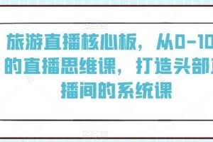 旅游直播核心板，从0-100的直播思维课，打造头部直播间的系统课