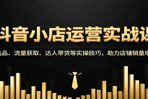 抖音小店运营实战课：选品、流量获取、达人带货等实操技巧，助力店铺销量增长