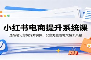 小红书电商提升系统课：选品笔记剪辑矩阵实操，配套海量落地文档工具包