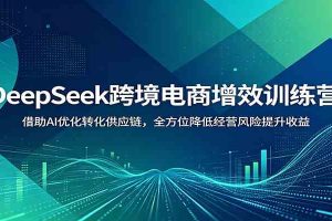 DeepSeek跨境电商增效训练营：借助AI优化转化供应链，全方位降低经营风险提升收益