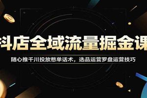 抖店全域流量掘金课：随心推千川投放憋单话术，选品运营罗盘运营技巧