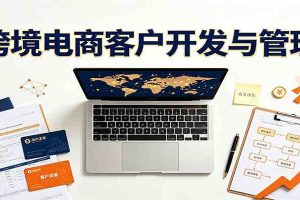 跨境客户精准开发实战课：海外买家挖掘渠道拆解，精细化客户维护与留存成交体系