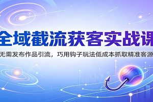 全域截流获客实战课：无需发布作品引流，巧用钩子玩法低成本抓取精准客源